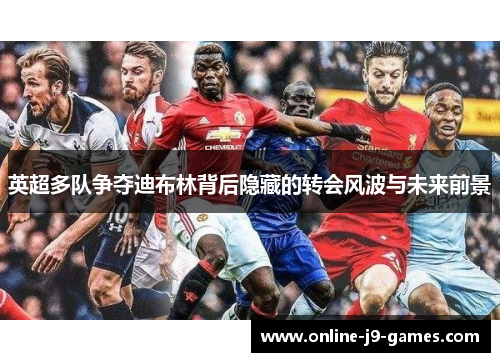 英超多队争夺迪布林背后隐藏的转会风波与未来前景 英超多队争夺迪布林背后隐藏的转会风波与未来前景