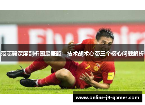 范志毅深度剖析国足差距:技术战术心态三个核心问题解析 范志毅深度剖析国足差距:技术战术心态三个核心问题解析