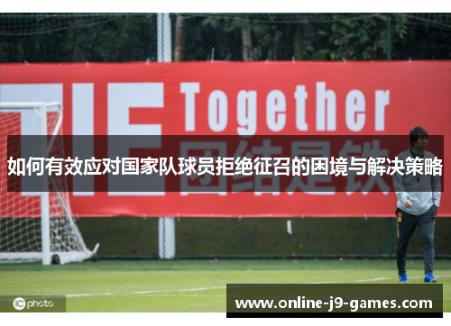 如何有效应对国家队球员拒绝征召的困境与解决策略 如何有效应对国家队球员拒绝征召的困境与解决策略