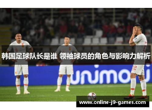 韩国足球队长是谁 领袖球员的角色与影响力解析 韩国足球队长是谁 领袖球员的角色与影响力解析
