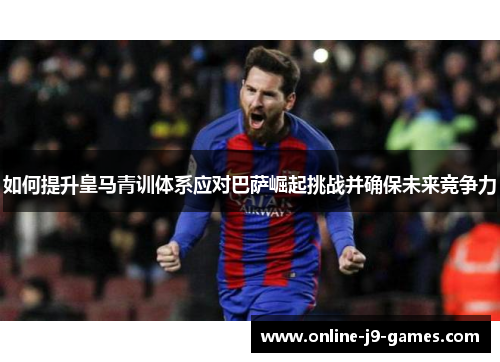 如何提升皇马青训体系应对巴萨崛起挑战并确保未来竞争力