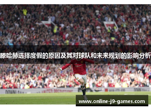 滕哈赫选择度假的原因及其对球队和未来规划的影响分析 滕哈赫选择度假的原因及其对球队和未来规划的影响分析