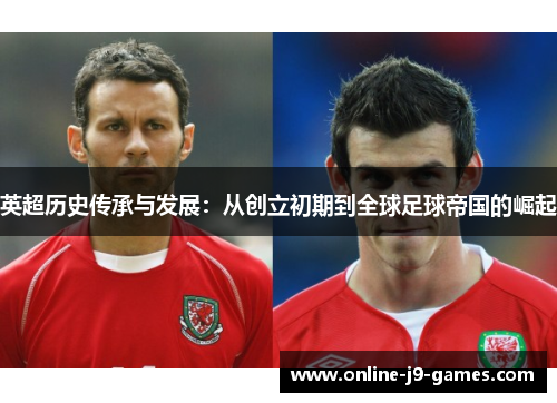 英超历史传承与发展:从创立初期到全球足球帝国的崛起 英超历史传承与发展:从创立初期到全球足球帝国的崛起