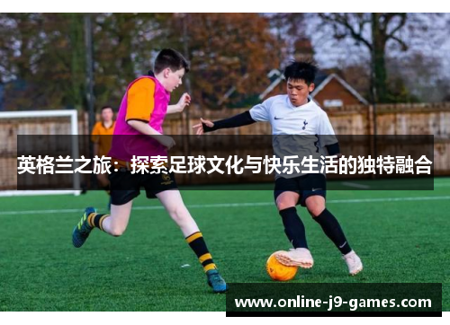 英格兰之旅:探索足球文化与快乐生活的独特融合 英格兰之旅:探索足球文化与快乐生活的独特融合