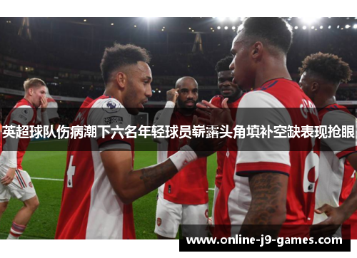 英超球队伤病潮下六名年轻球员崭露头角填补空缺表现抢眼 英超球队伤病潮下六名年轻球员崭露头角填补空缺表现抢眼