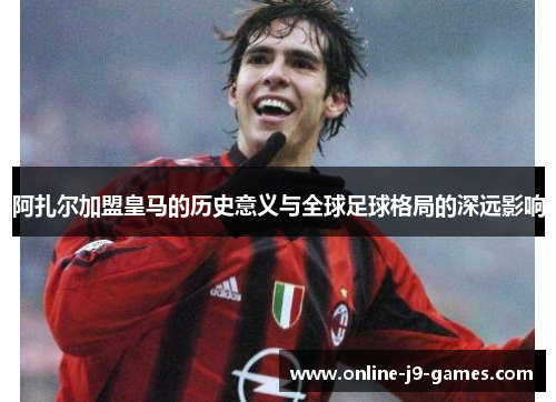 阿扎尔加盟皇马的历史意义与全球足球格局的深远影响 阿扎尔加盟皇马的历史意义与全球足球格局的深远影响