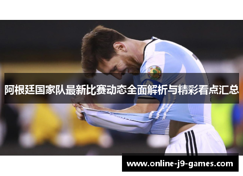 阿根廷国家队最新比赛动态全面解析与精彩看点汇总 阿根廷国家队最新比赛动态全面解析与精彩看点汇总