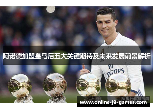 阿诺德加盟皇马后五大关键期待及未来发展前景解析 阿诺德加盟皇马后五大关键期待及未来发展前景解析