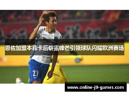 恩佐加盟本菲卡后崭露锋芒引领球队闪耀欧洲赛场 恩佐加盟本菲卡后崭露锋芒引领球队闪耀欧洲赛场