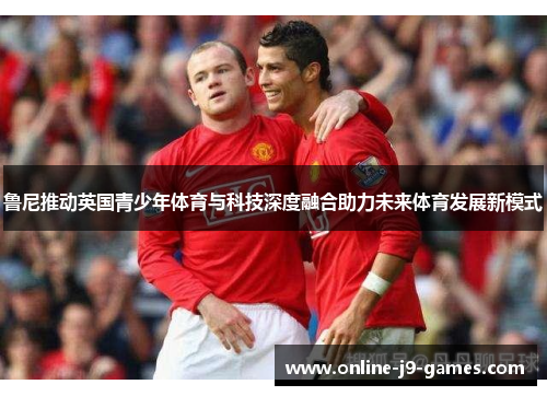 鲁尼推动英国青少年体育与科技深度融合助力未来体育发展新模式 鲁尼推动英国青少年体育与科技深度融合助力未来体育发展新模式